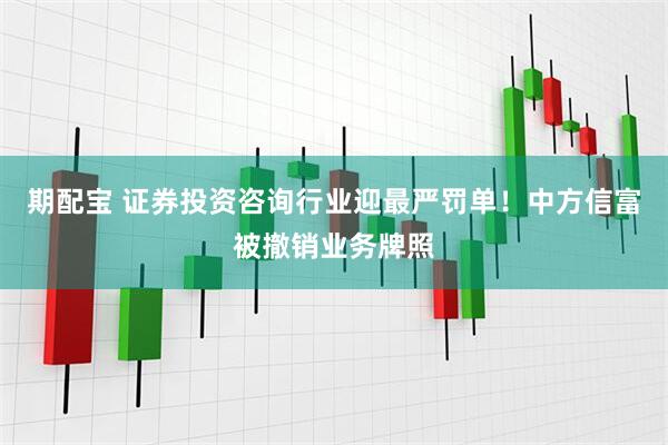 期配宝 证券投资咨询行业迎最严罚单！中方信富被撤销业务牌照