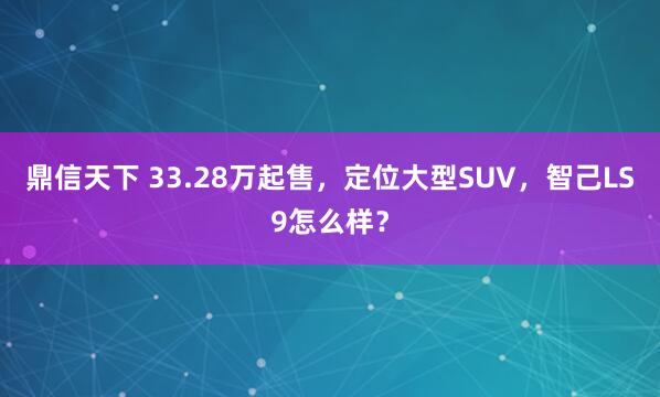 鼎信天下 33.28万起售，定位大型SUV，智己LS9怎么样？