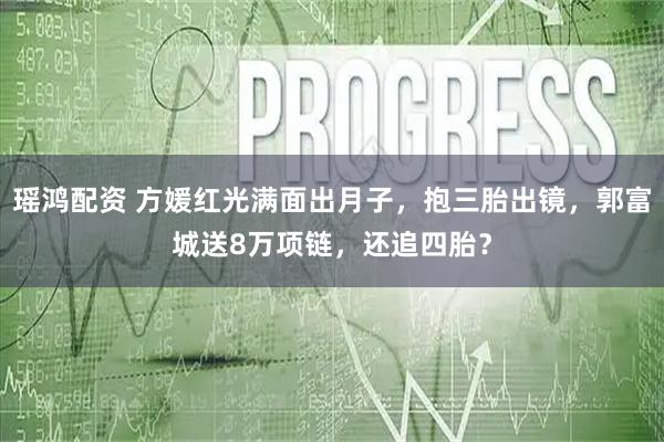 瑶鸿配资 方媛红光满面出月子，抱三胎出镜，郭富城送8万项链，还追四胎？
