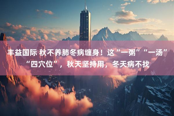 丰益国际 秋不养肺冬病缠身！这“一粥”“一汤”“四穴位”，秋天坚持用，冬天病不找