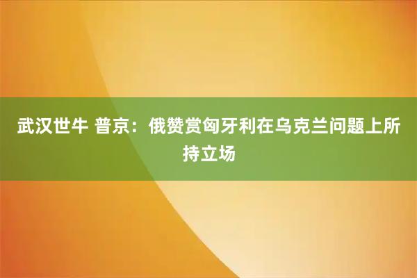 武汉世牛 普京：俄赞赏匈牙利在乌克兰问题上所持立场