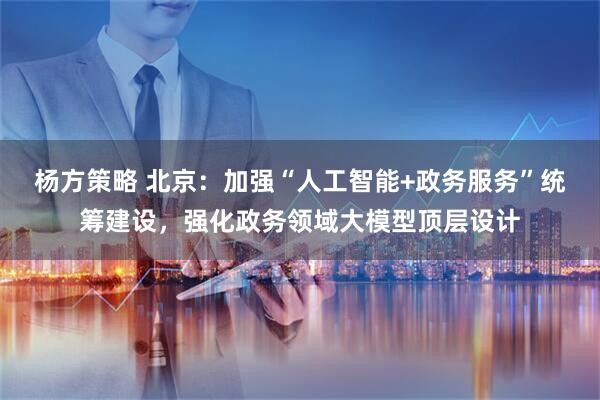 杨方策略 北京：加强“人工智能+政务服务”统筹建设，强化政务领域大模型顶层设计