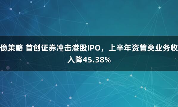 億策略 首创证券冲击港股IPO，上半年资管类业务收入降45.38%