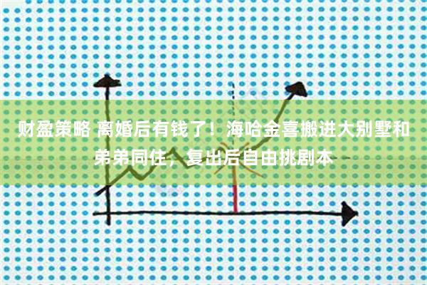 财盈策略 离婚后有钱了！海哈金喜搬进大别墅和弟弟同住，复出后自由挑剧本