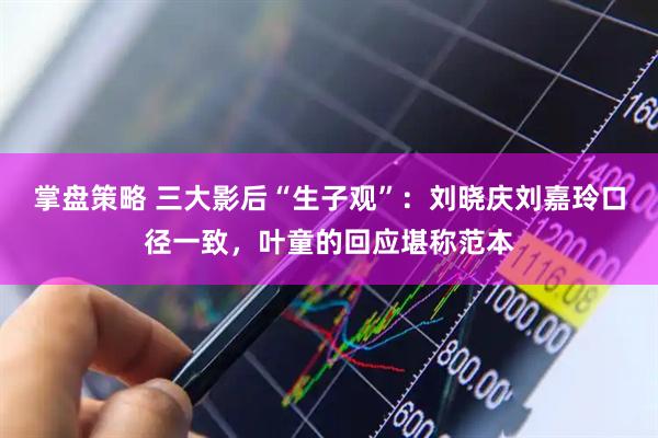 掌盘策略 三大影后“生子观”：刘晓庆刘嘉玲口径一致，叶童的回应堪称范本