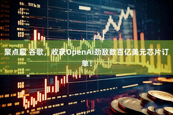 聚点股 谷歌，收获OpenAI劲敌数百亿美元芯片订单！