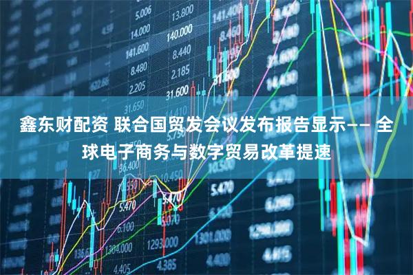 鑫东财配资 联合国贸发会议发布报告显示—— 全球电子商务与数字贸易改革提速