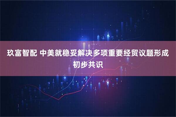 玖富智配 中美就稳妥解决多项重要经贸议题形成初步共识