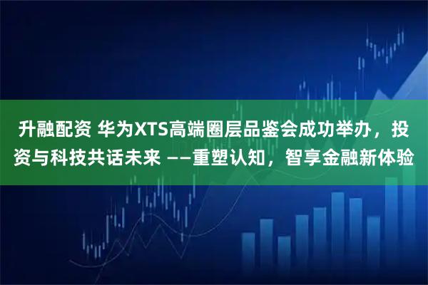 升融配资 华为XTS高端圈层品鉴会成功举办，投资与科技共话未来 ——重塑认知，智享金融新体验