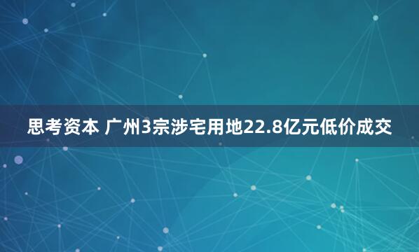 思考资本 广州3宗涉宅用地22.8亿元低价成交