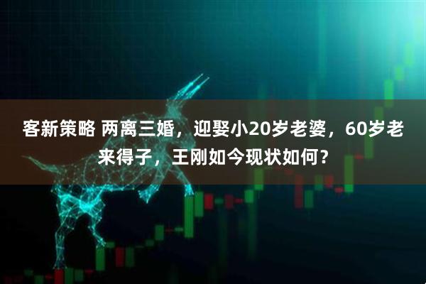 客新策略 两离三婚，迎娶小20岁老婆，60岁老来得子，王刚如今现状如何？