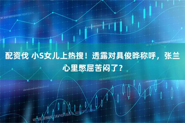 配资伐 小S女儿上热搜！透露对具俊晔称呼，张兰心里憋屈苦闷了？