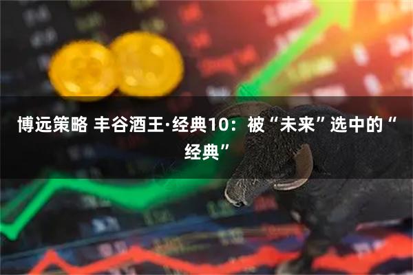 博远策略 丰谷酒王·经典10：被“未来”选中的“经典”