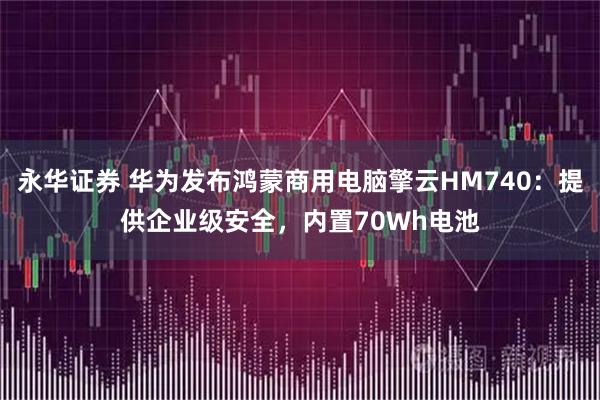 永华证券 华为发布鸿蒙商用电脑擎云HM740：提供企业级安全，内置70Wh电池