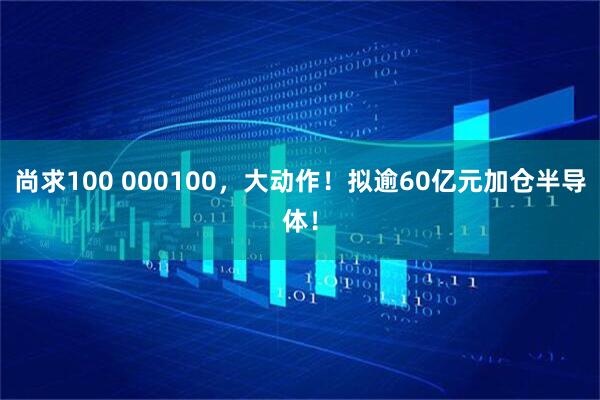 尚求100 000100，大动作！拟逾60亿元加仓半导体！