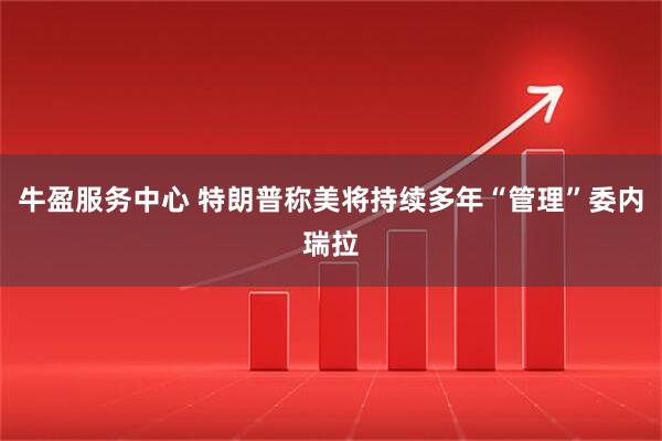 牛盈服务中心 特朗普称美将持续多年“管理”委内瑞拉