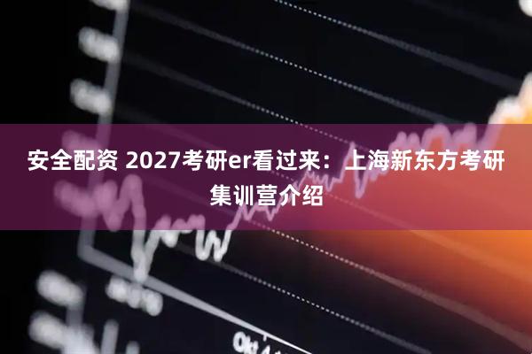 安全配资 2027考研er看过来：上海新东方考研集训营介绍