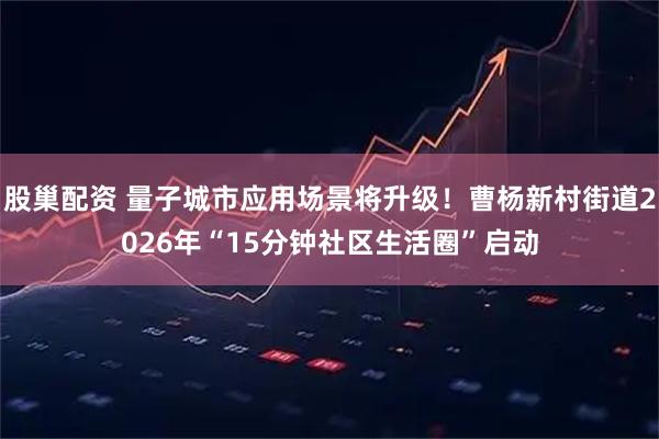 股巢配资 量子城市应用场景将升级！曹杨新村街道2026年“15分钟社区生活圈”启动