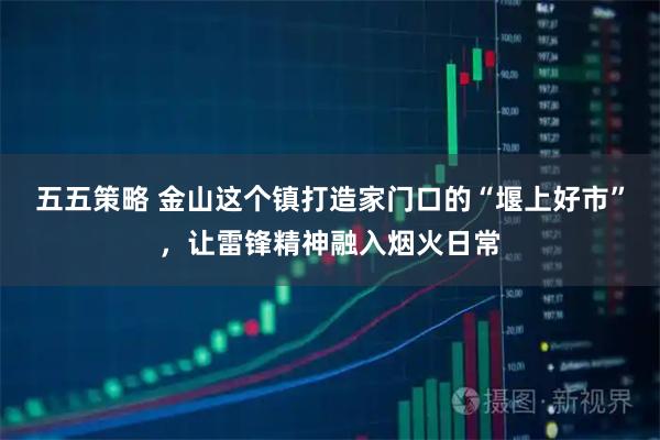 五五策略 金山这个镇打造家门口的“堰上好市”，让雷锋精神融入烟火日常