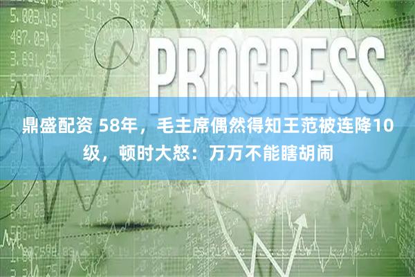 鼎盛配资 58年，毛主席偶然得知王范被连降10级，顿时大怒：万万不能瞎胡闹